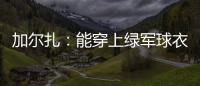 加尔扎
：能穿上绿军球衣很有吸引力 球队管理层教练很信任我