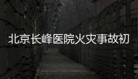 北京长峰医院火灾事故初步调查结果公布：医院内部施工作业火花引发
