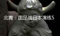 北青：国足战日本演练5后卫阵容，强调对抗、跑动和速度