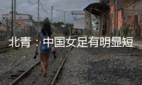 北青：中国女足有明显短板
，失误匪夷所思，不知道教练风格