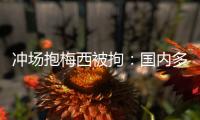 冲场抱梅西被拘：国内多有判例，考公参军影响不大