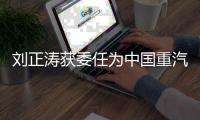 刘正涛获委任为中国重汽集团党委书记、董事长
