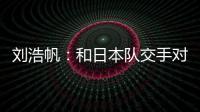 刘浩帆：和日本队交手对自己帮助很大 下一场我们奔着三分去