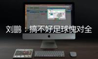 刘鹏�：搞不好足球愧对全国人民 足球是中国梦一部分