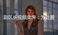 副区长视频卖房：为处置国有资产，已认筹169套