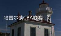 哈雷尔谈CBA联赛�：CBA联赛薪资水平很高，但比赛质量堪忧