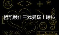 哲凯赖什三戏曼联	！曝拉爵签新中锋策略，1500万分成到手有助买人