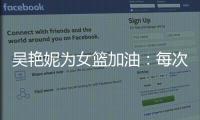 吴艳妮为女篮加油	：每次看比赛都热血沸腾，把冠军留在中国