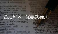 合力618，优惠就要大！钜惠狂欢
，好礼送不停！