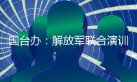 国台办
：解放军联合演训是对赖清德当局猖狂谋“独”挑衅的坚决惩戒
