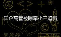 国企高管被曝牵小三逛街，中石油方面对其免职！巡视组回应