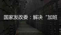 国家发改委：解决“加班文化”等痛点，不得违法延长劳动者工作时间