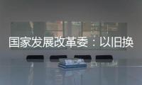 国家发展改革委
：以旧换新补贴的家电产品增至12类