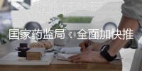 国家药监局：全面加快推进创新药和临床急需药品的上市工作