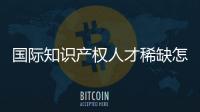 国际知识产权人才稀缺怎么破？重新定位转型！