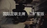 国际足联主席：“扩军版”世俱杯成功了