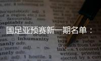 国足亚预赛新一期名单：黄Bo文回归 恒大9人入选