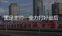 国足主帅：全力打好最后两场18强赛