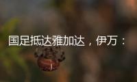 国足抵达雅加达	，伊万：大家状态很好，会积极争胜