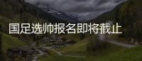 国足选帅报名即将截止 足协：候选名单将不日公布
