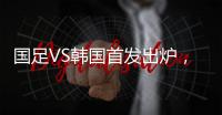 国足VS韩国首发出炉�，久帅全华班3处用人引发争议，恐埋下大隐患