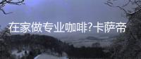 在家做专业咖啡?卡萨帝：唯一萃取科技，一键定制好咖啡