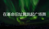 在革命旧址竟跳起广场舞�！参观学习，这些小节不可不拘
