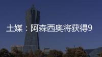 土媒：阿森西奥将获得900万欧年薪�，费内巴切已为其找好住所