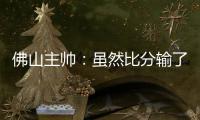 佛山主帅
：虽然比分输了�，但比赛整体还是做得不错的