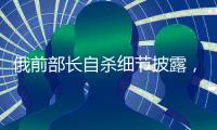 俄前部长自杀细节披露，疑涉俄乌边境防御工事腐败