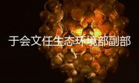 于会文任生态环境部副部长，曾因金句频出登热搜