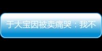 于大宝因被卖痛哭�：我不值5000万 主动权不在我手上