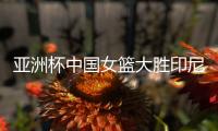 亚洲杯中国女篮大胜印尼队 宫鲁鸣：首场比赛重在练兵