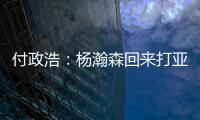 付政浩：杨瀚森回来打亚洲杯益处多多 他需尽快成为男篮旗帜人物