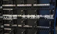以重塑“未来媒体”构建“媒体未来”	�，广东媒体系统性变革新意何在
？