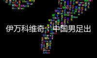 伊万科维奇：中国男足出局自己会承担非常大的责任