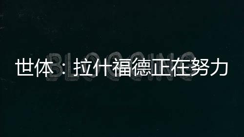 拉什福德正在全力投入训练