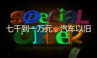 七千到一万元，汽车以旧换新可享补贴