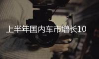 上半年国内车市增长10.8%	
，新能源渗透率首次过半达50.2%