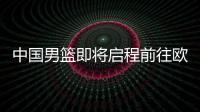 中国男篮即将启程前往欧洲拉练	，7月16日与荷兰队进行热身赛