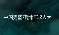 中国男篮亚洲杯12人大名单曝光，辽宁队全淘汰，广东最多成赢家