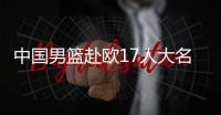 中国男篮赴欧17人大名单出炉！8后卫+3内线，郭士强面临严峻挑战