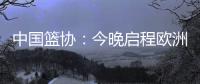 中国篮协：今晚启程欧洲拉练 将打4场热身赛 王浩然成唯一被裁球员