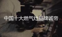 中国十大燃气灶品牌诚帝：用发明家的精神创造价值
