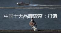 中国十大品牌窗帘：打造专精产品 扩张从点到面