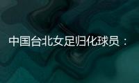 中国台北女足归化球员�	：我正在学中文；球队需向日本女足学习