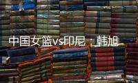 中国女篮vs印尼：韩旭领衔，张茹，杨舒予在列，张子宇替补
