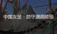 中国女足	：防守漏洞频现，末战日本面临严峻考验