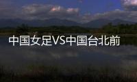 中国女足VS中国台北前瞻：历史交战绝对优势，力争26战全胜
