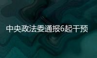 中央政法委通报6起干预司法活动、插手具体案件处理典型案件